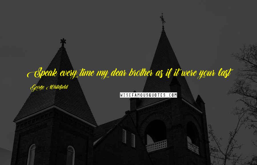 George Whitefield Quotes: Speak every time my dear brother as if it were your last