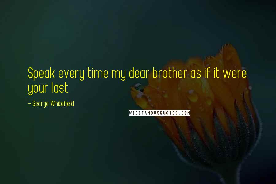 George Whitefield Quotes: Speak every time my dear brother as if it were your last