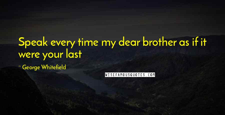 George Whitefield Quotes: Speak every time my dear brother as if it were your last