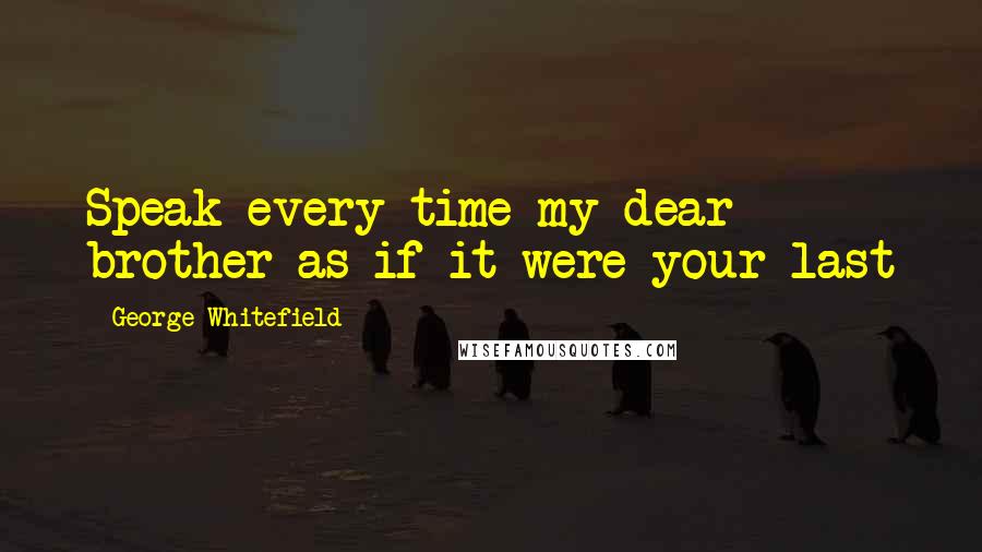 George Whitefield Quotes: Speak every time my dear brother as if it were your last