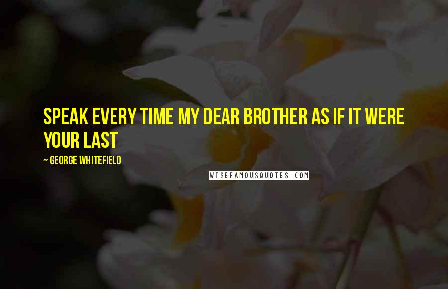 George Whitefield Quotes: Speak every time my dear brother as if it were your last