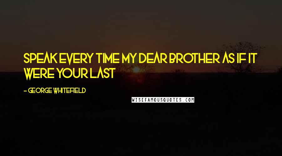 George Whitefield Quotes: Speak every time my dear brother as if it were your last