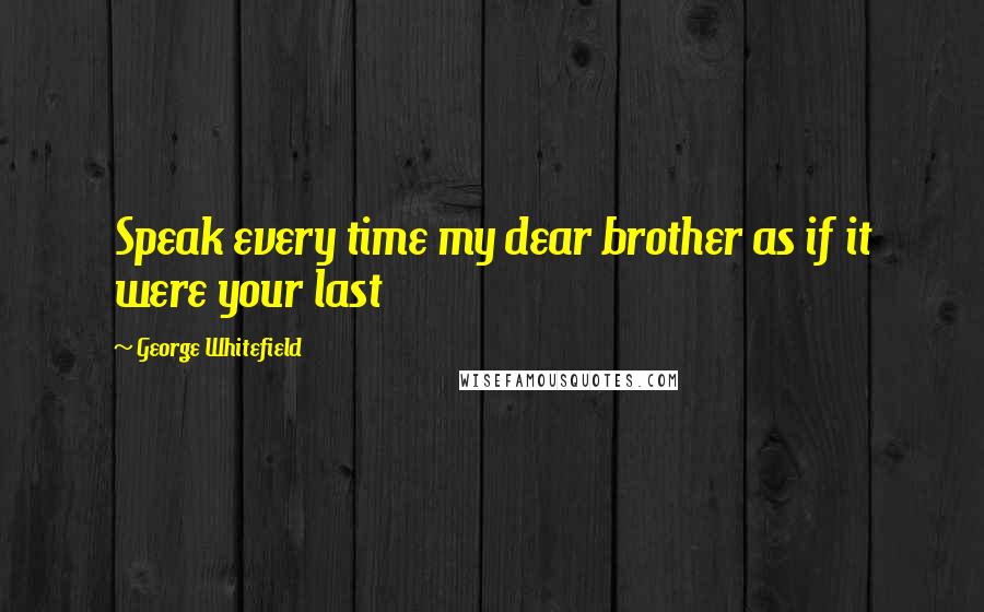 George Whitefield Quotes: Speak every time my dear brother as if it were your last