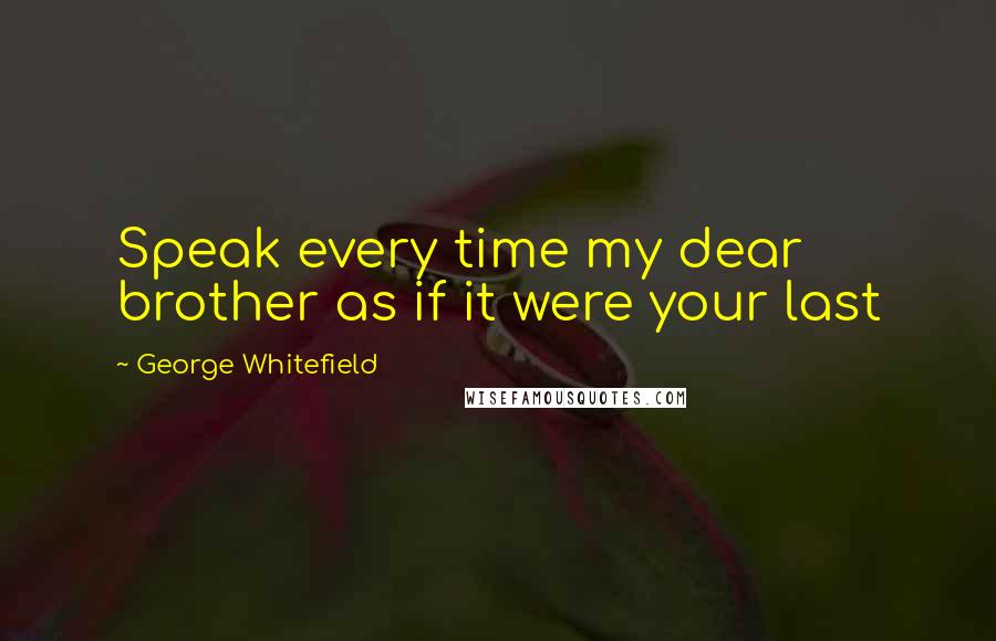 George Whitefield Quotes: Speak every time my dear brother as if it were your last