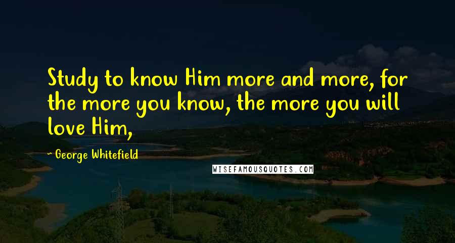 George Whitefield Quotes: Study to know Him more and more, for the more you know, the more you will love Him,