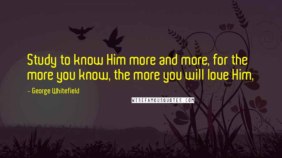 George Whitefield Quotes: Study to know Him more and more, for the more you know, the more you will love Him,