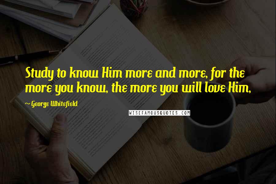 George Whitefield Quotes: Study to know Him more and more, for the more you know, the more you will love Him,