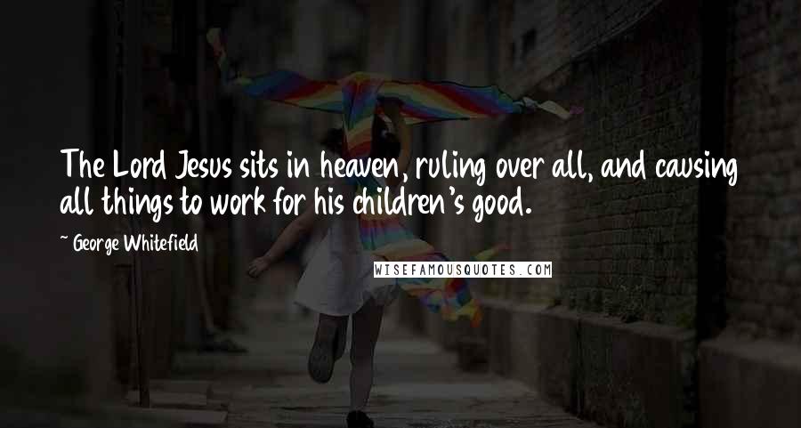 George Whitefield Quotes: The Lord Jesus sits in heaven, ruling over all, and causing all things to work for his children's good.