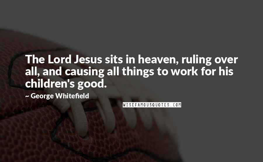 George Whitefield Quotes: The Lord Jesus sits in heaven, ruling over all, and causing all things to work for his children's good.