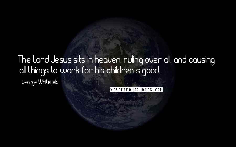 George Whitefield Quotes: The Lord Jesus sits in heaven, ruling over all, and causing all things to work for his children's good.