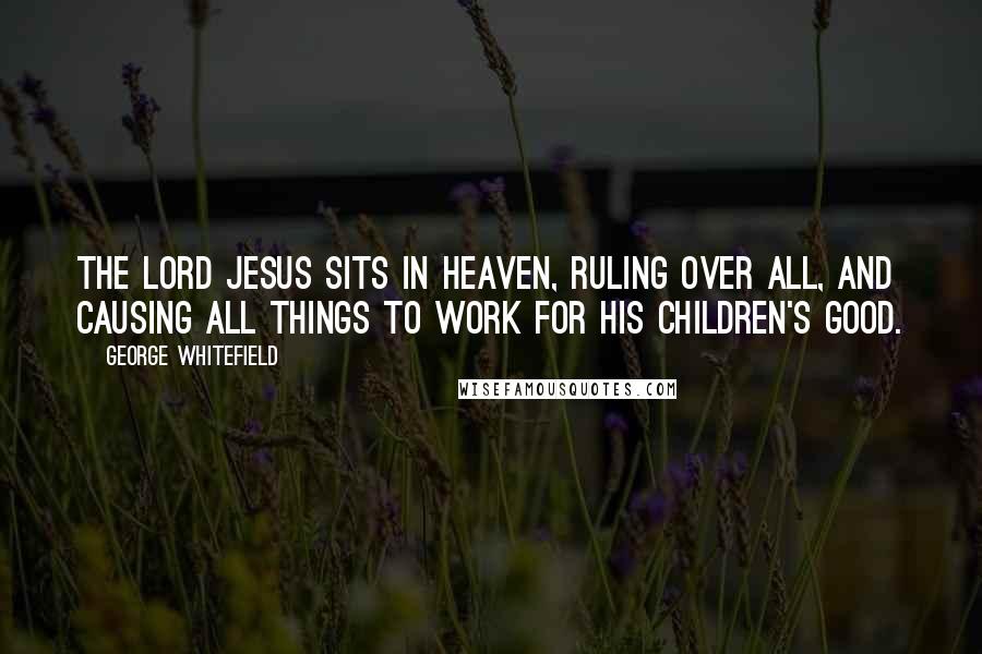 George Whitefield Quotes: The Lord Jesus sits in heaven, ruling over all, and causing all things to work for his children's good.