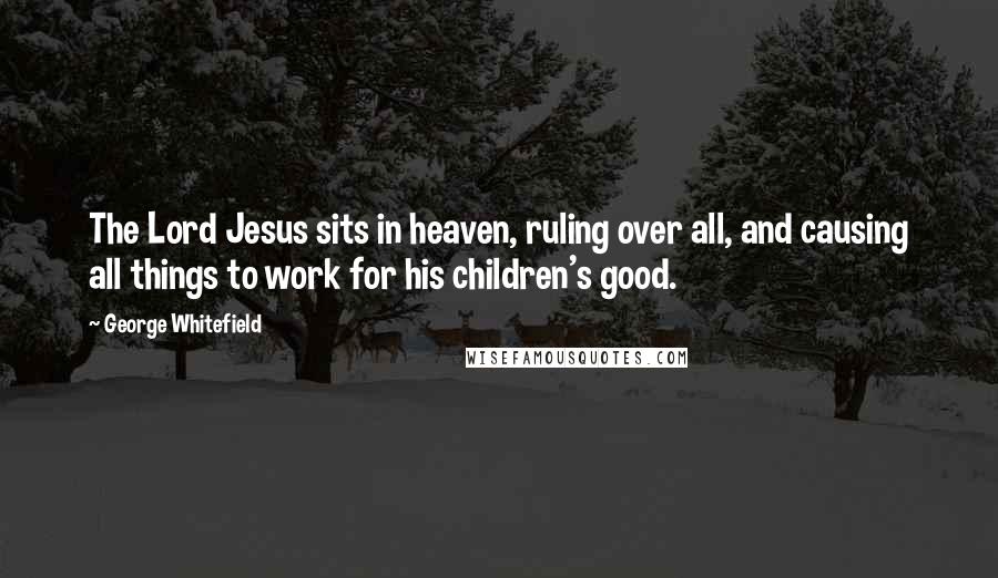 George Whitefield Quotes: The Lord Jesus sits in heaven, ruling over all, and causing all things to work for his children's good.