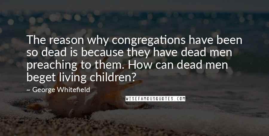 George Whitefield Quotes: The reason why congregations have been so dead is because they have dead men preaching to them. How can dead men beget living children?