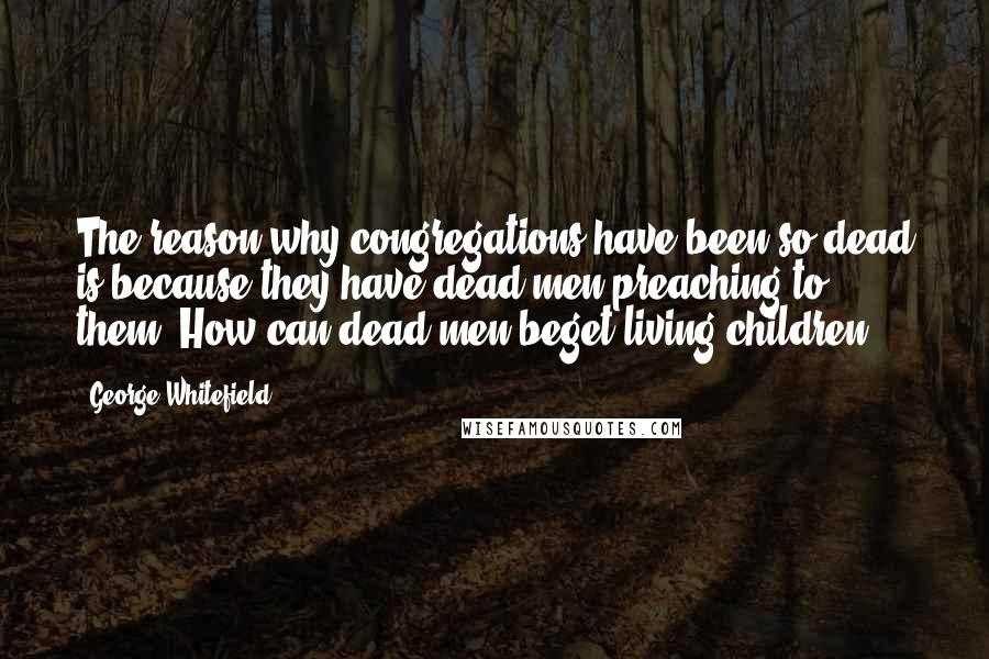 George Whitefield Quotes: The reason why congregations have been so dead is because they have dead men preaching to them. How can dead men beget living children?