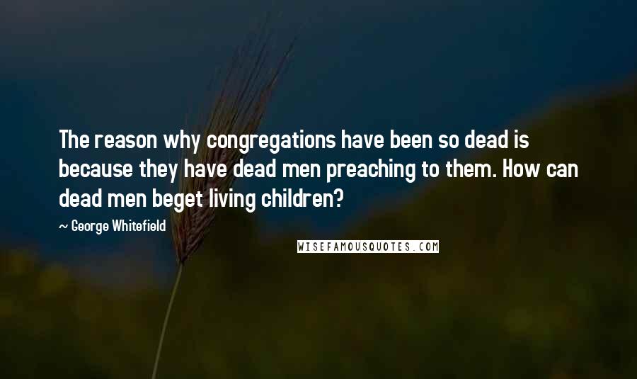 George Whitefield Quotes: The reason why congregations have been so dead is because they have dead men preaching to them. How can dead men beget living children?