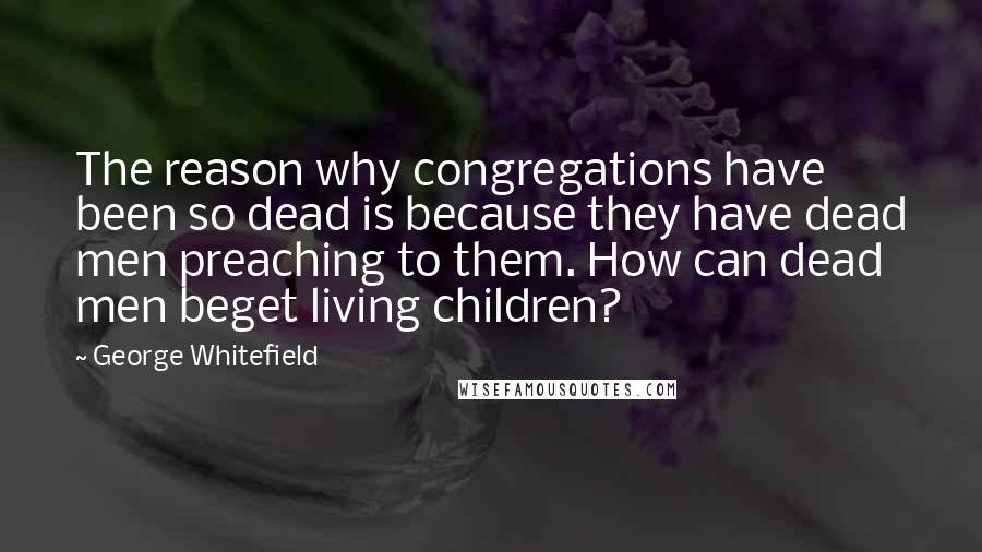 George Whitefield Quotes: The reason why congregations have been so dead is because they have dead men preaching to them. How can dead men beget living children?