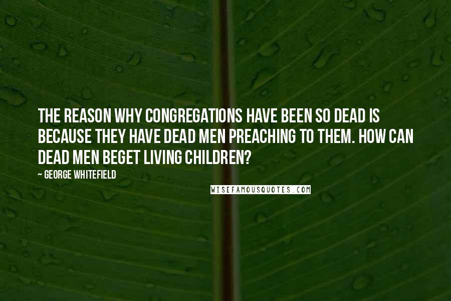 George Whitefield Quotes: The reason why congregations have been so dead is because they have dead men preaching to them. How can dead men beget living children?