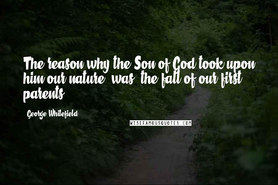 George Whitefield Quotes: The reason why the Son of God took upon him our nature, was, the fall of our first parents.