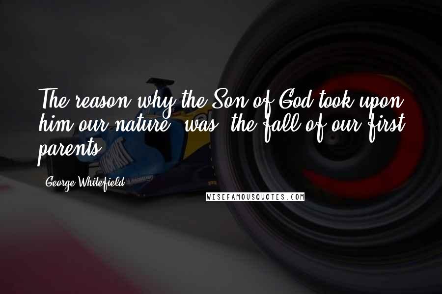 George Whitefield Quotes: The reason why the Son of God took upon him our nature, was, the fall of our first parents.