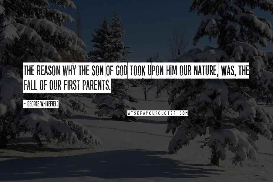 George Whitefield Quotes: The reason why the Son of God took upon him our nature, was, the fall of our first parents.