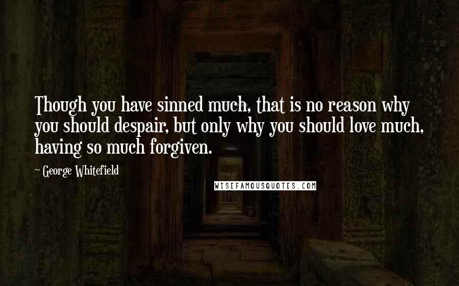 George Whitefield Quotes: Though you have sinned much, that is no reason why you should despair, but only why you should love much, having so much forgiven.