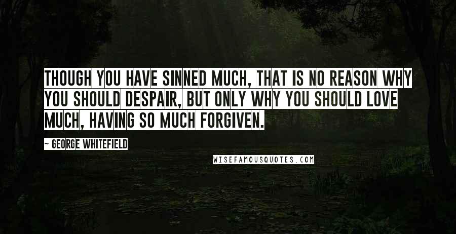 George Whitefield Quotes: Though you have sinned much, that is no reason why you should despair, but only why you should love much, having so much forgiven.