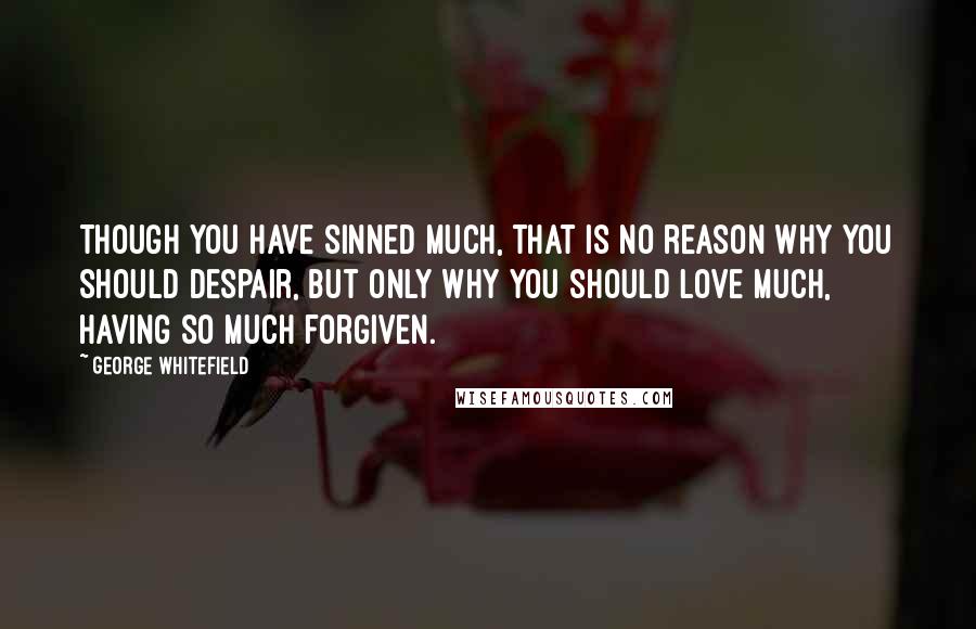 George Whitefield Quotes: Though you have sinned much, that is no reason why you should despair, but only why you should love much, having so much forgiven.