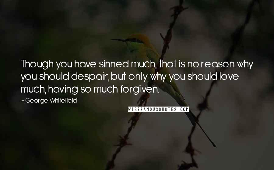 George Whitefield Quotes: Though you have sinned much, that is no reason why you should despair, but only why you should love much, having so much forgiven.