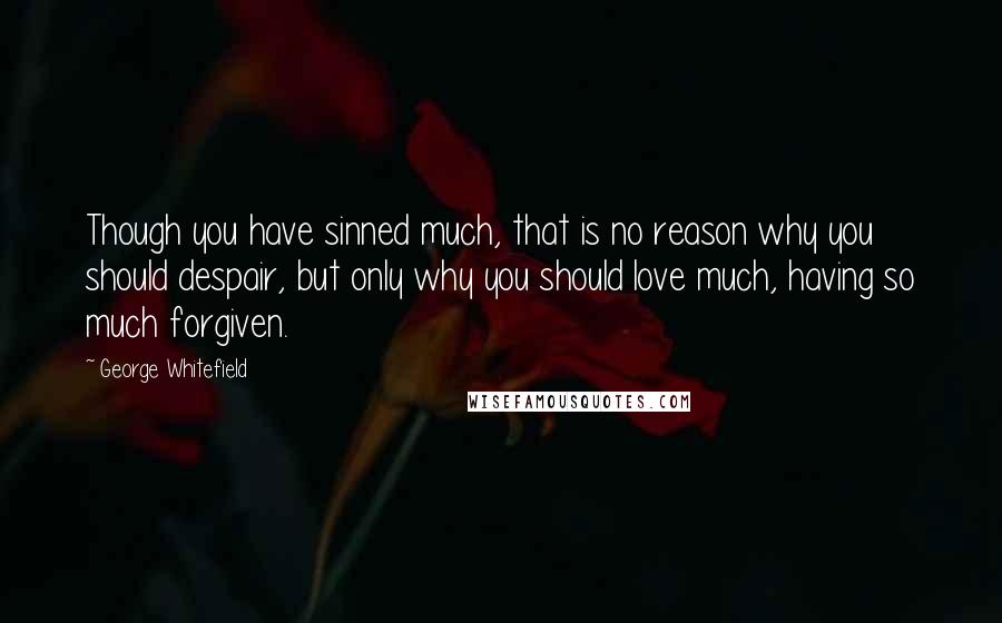 George Whitefield Quotes: Though you have sinned much, that is no reason why you should despair, but only why you should love much, having so much forgiven.