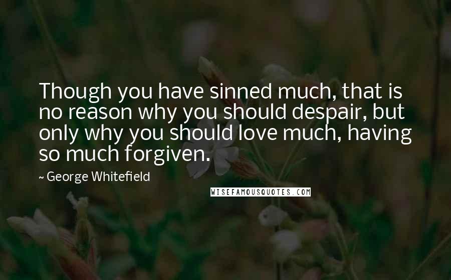 George Whitefield Quotes: Though you have sinned much, that is no reason why you should despair, but only why you should love much, having so much forgiven.