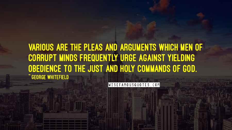 George Whitefield Quotes: Various are the pleas and arguments which men of corrupt minds frequently urge against yielding obedience to the just and holy commands of God.