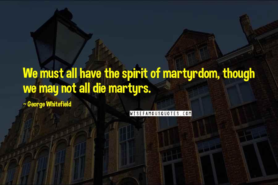 George Whitefield Quotes: We must all have the spirit of martyrdom, though we may not all die martyrs.