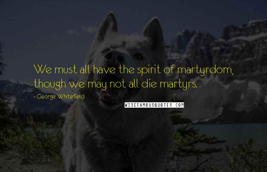 George Whitefield Quotes: We must all have the spirit of martyrdom, though we may not all die martyrs.