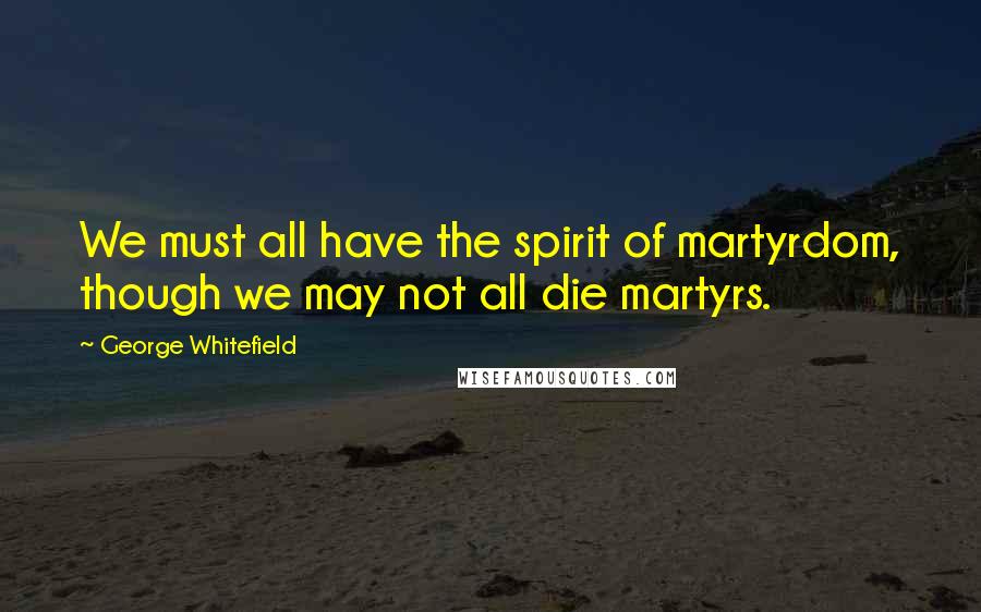 George Whitefield Quotes: We must all have the spirit of martyrdom, though we may not all die martyrs.