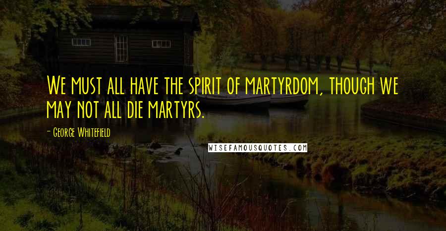 George Whitefield Quotes: We must all have the spirit of martyrdom, though we may not all die martyrs.