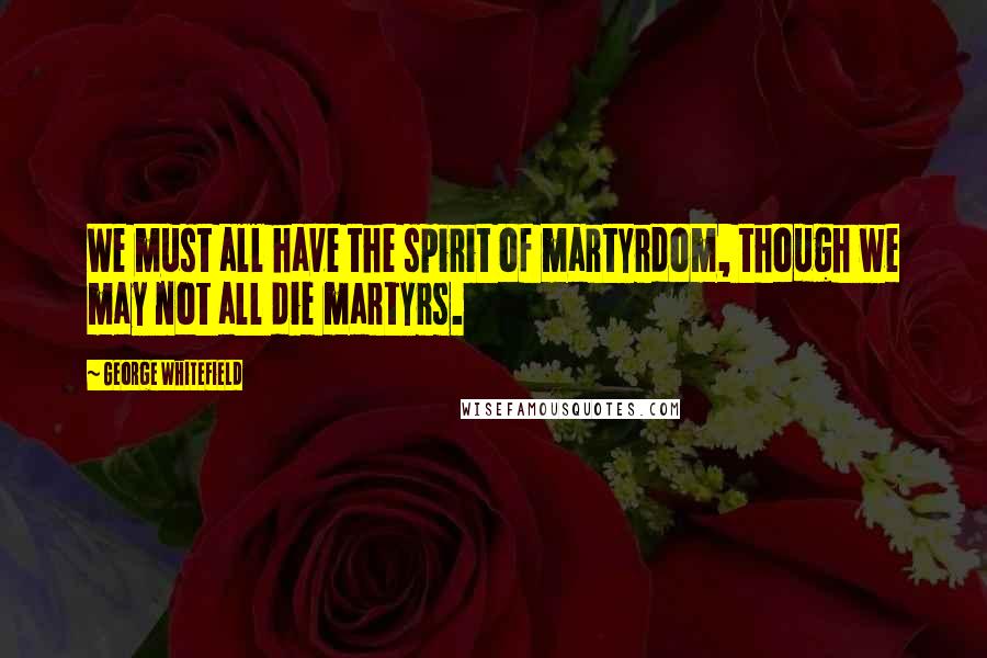 George Whitefield Quotes: We must all have the spirit of martyrdom, though we may not all die martyrs.