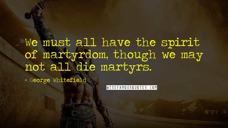 George Whitefield Quotes: We must all have the spirit of martyrdom, though we may not all die martyrs.