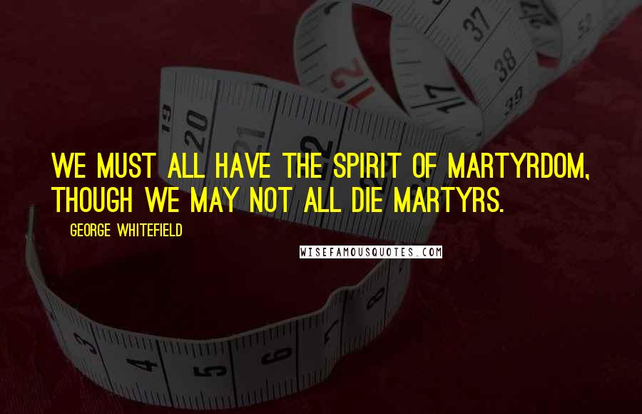 George Whitefield Quotes: We must all have the spirit of martyrdom, though we may not all die martyrs.