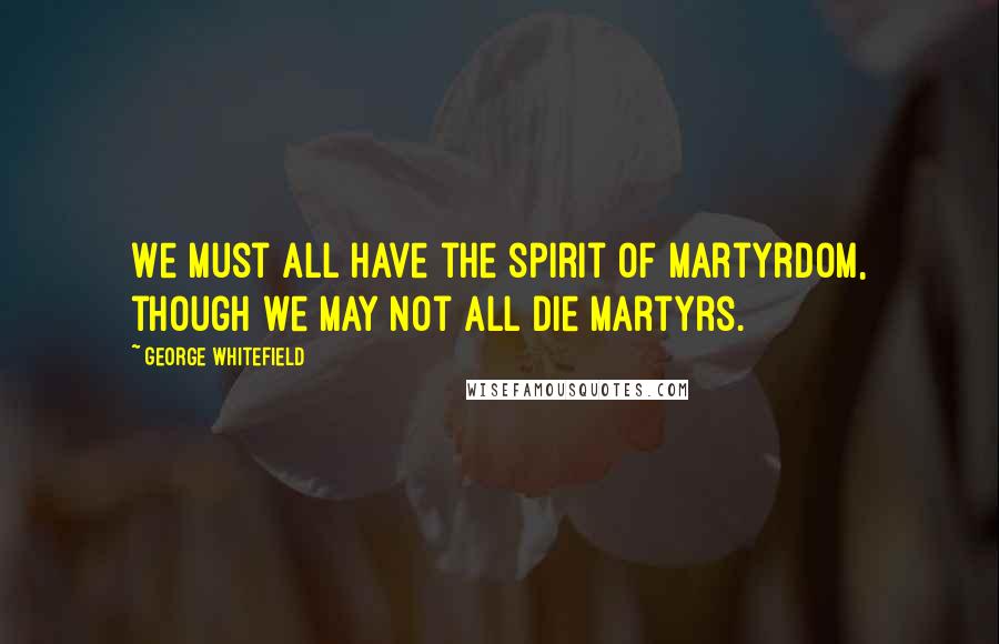 George Whitefield Quotes: We must all have the spirit of martyrdom, though we may not all die martyrs.