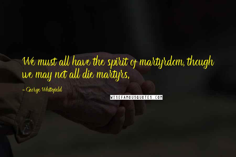 George Whitefield Quotes: We must all have the spirit of martyrdom, though we may not all die martyrs.