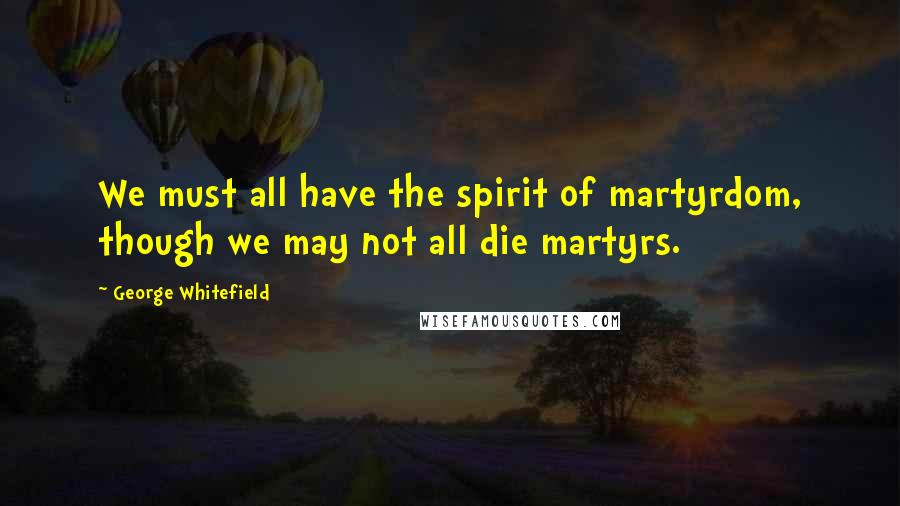 George Whitefield Quotes: We must all have the spirit of martyrdom, though we may not all die martyrs.