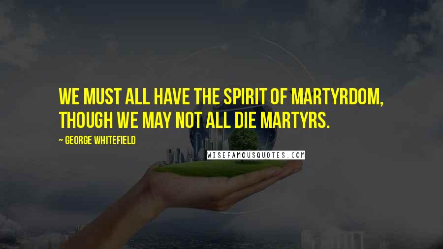 George Whitefield Quotes: We must all have the spirit of martyrdom, though we may not all die martyrs.