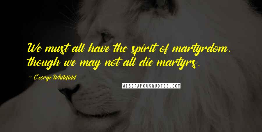 George Whitefield Quotes: We must all have the spirit of martyrdom, though we may not all die martyrs.