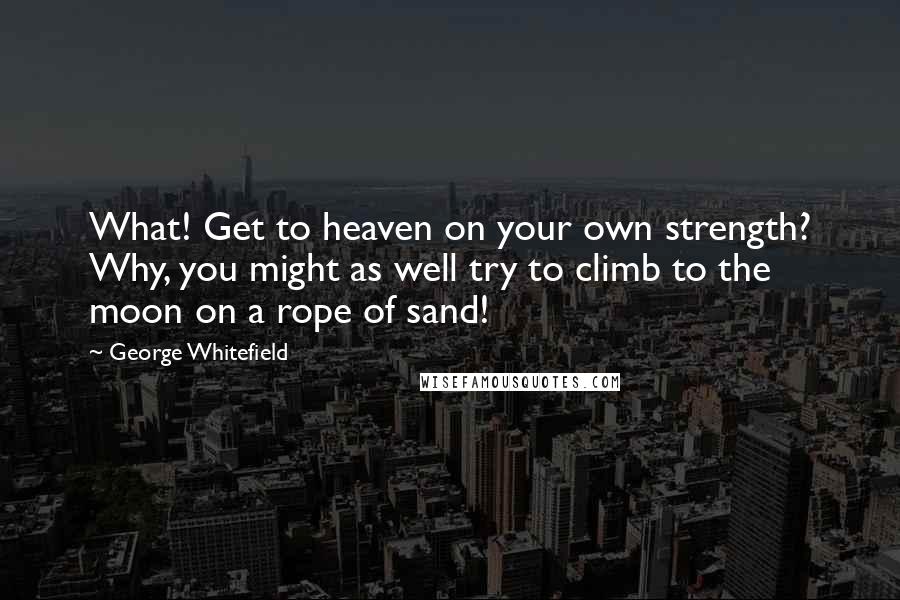 George Whitefield Quotes: What! Get to heaven on your own strength? Why, you might as well try to climb to the moon on a rope of sand!