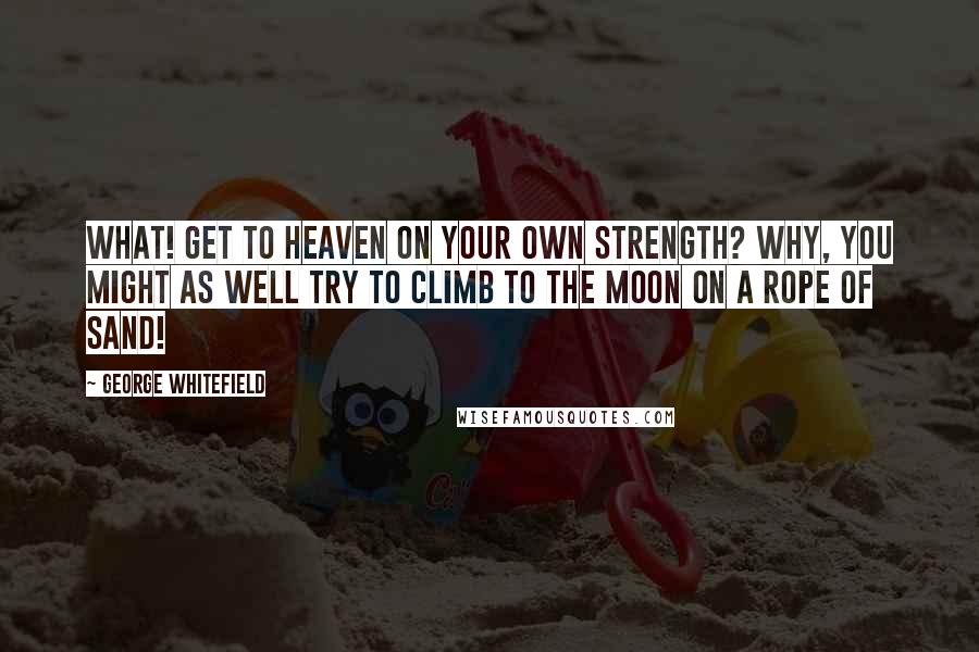 George Whitefield Quotes: What! Get to heaven on your own strength? Why, you might as well try to climb to the moon on a rope of sand!