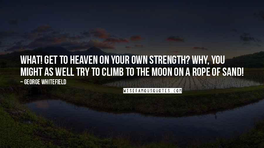 George Whitefield Quotes: What! Get to heaven on your own strength? Why, you might as well try to climb to the moon on a rope of sand!