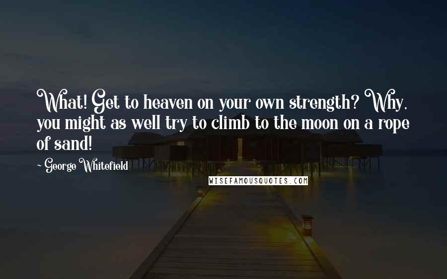 George Whitefield Quotes: What! Get to heaven on your own strength? Why, you might as well try to climb to the moon on a rope of sand!