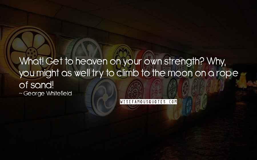 George Whitefield Quotes: What! Get to heaven on your own strength? Why, you might as well try to climb to the moon on a rope of sand!