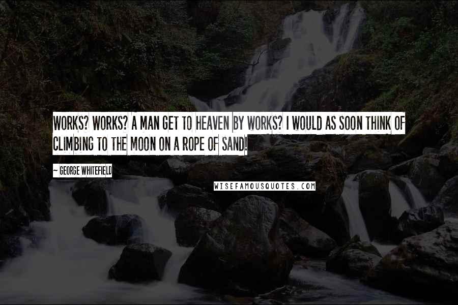 George Whitefield Quotes: Works? Works? A man get to heaven by works? I would as soon think of climbing to the moon on a rope of sand!