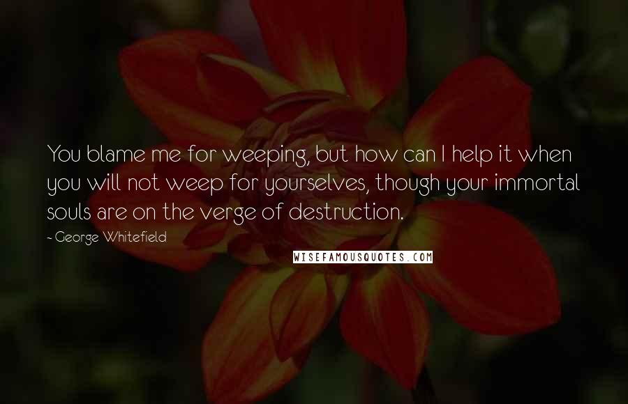 George Whitefield Quotes: You blame me for weeping, but how can I help it when you will not weep for yourselves, though your immortal souls are on the verge of destruction.